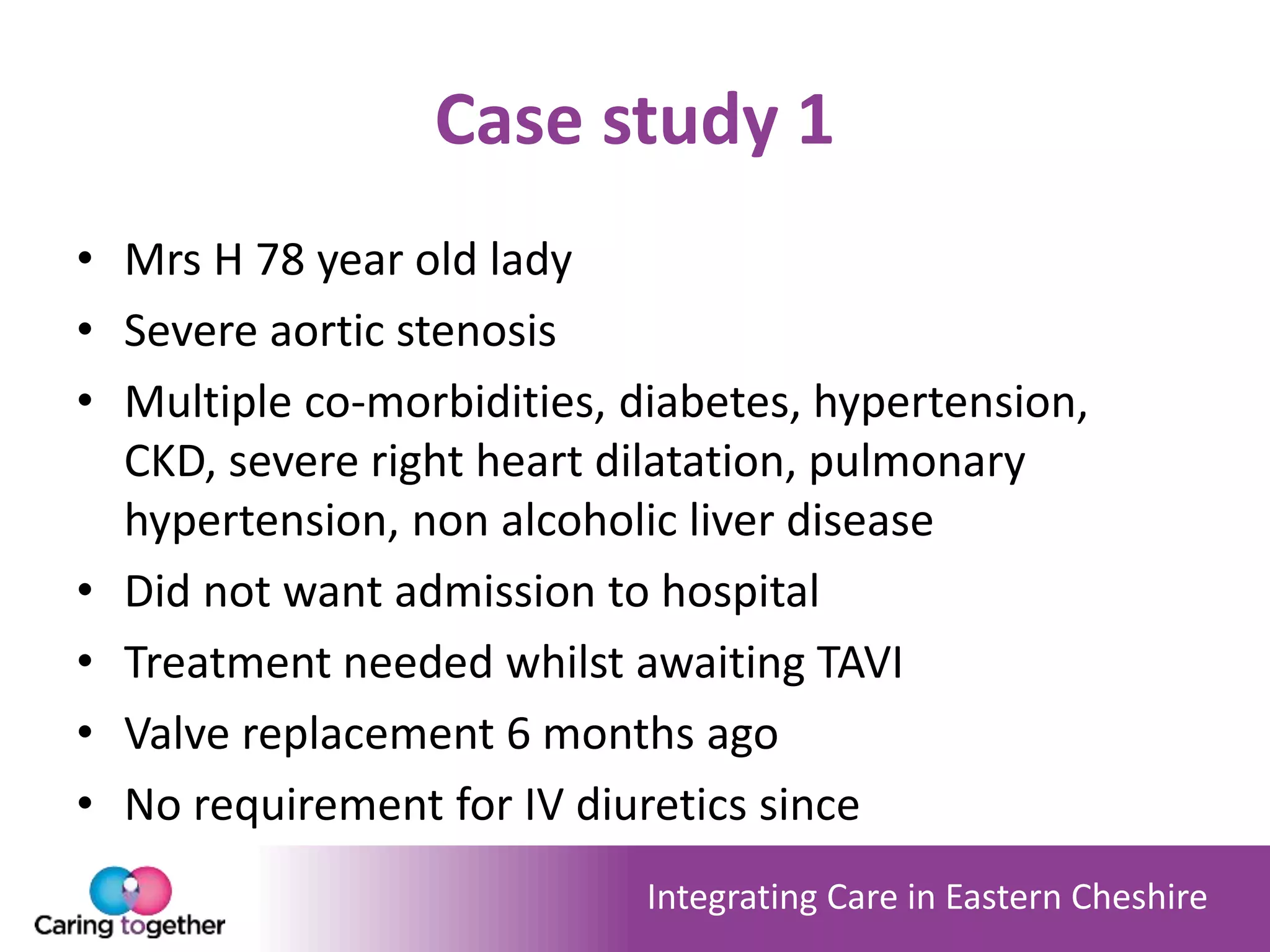 Integrating Care in Eastern Cheshire
Case study 1
• Mrs H 78 year old lady
• Severe aortic stenosis
• Multiple co-morbidities, diabetes, hypertension,
CKD, severe right heart dilatation, pulmonary
hypertension, non alcoholic liver disease
• Did not want admission to hospital
• Treatment needed whilst awaiting TAVI
• Valve replacement 6 months ago
• No requirement for IV diuretics since
 