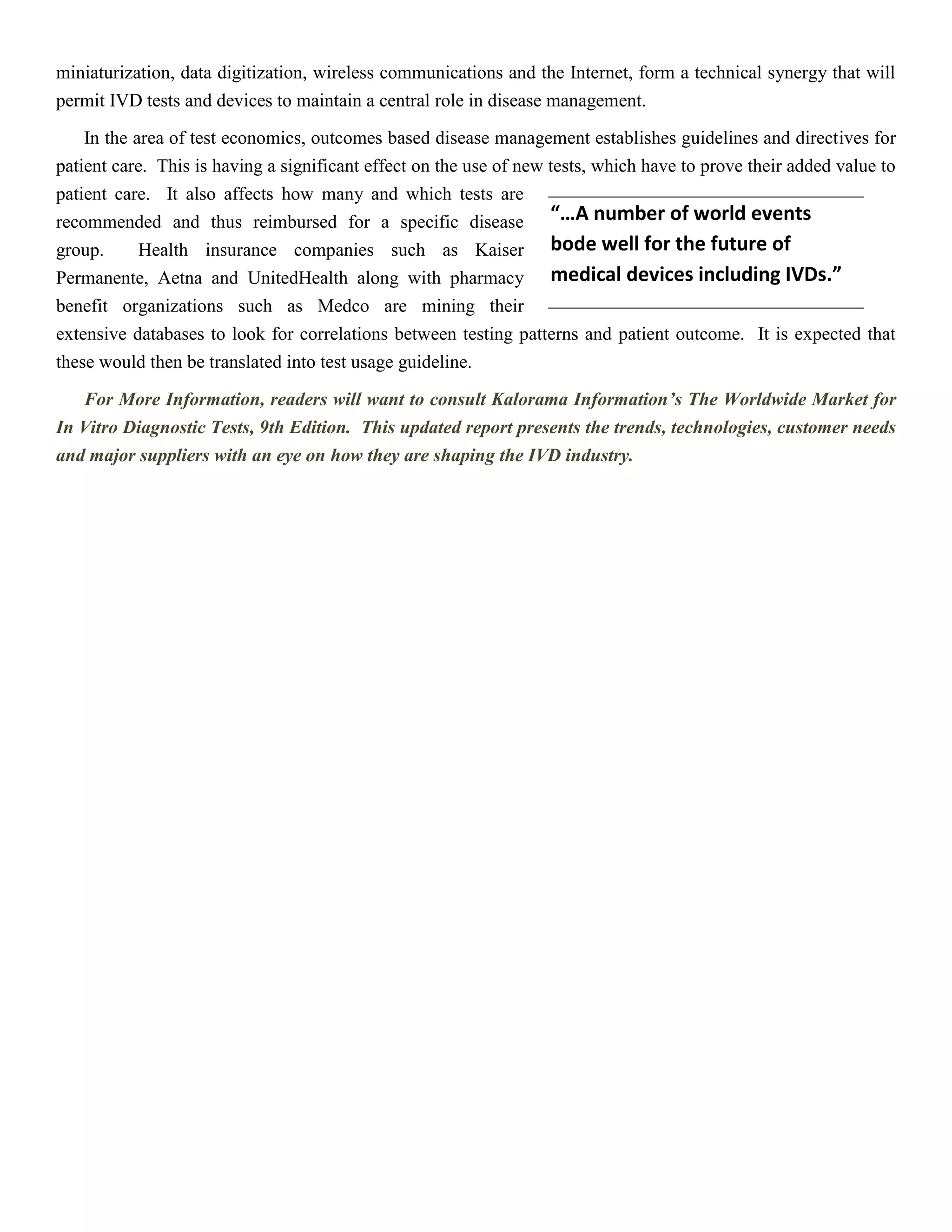 miniaturization, data digitization, wireless communications and the Internet, form a technical synergy that will
permit IVD tests and devices to maintain a central role in disease management.
In the area of test economics, outcomes based disease management establishes guidelines and directives for
patient care. This is having a significant effect on the use of new tests, which have to prove their added value to
patient care. It also affects how many and which tests are
recommended and thus reimbursed for a specific disease
group. Health insurance companies such as Kaiser
Permanente, Aetna and UnitedHealth along with pharmacy
benefit organizations such as Medco are mining their
extensive databases to look for correlations between testing patterns and patient outcome. It is expected that
these would then be translated into test usage guideline.
For More Information, readers will want to consult Kalorama Information’s The Worldwide Market for
In Vitro Diagnostic Tests, 9th Edition. This updated report presents the trends, technologies, customer needs
and major suppliers with an eye on how they are shaping the IVD industry.
“…A number of world events
bode well for the future of
medical devices including IVDs.”
 