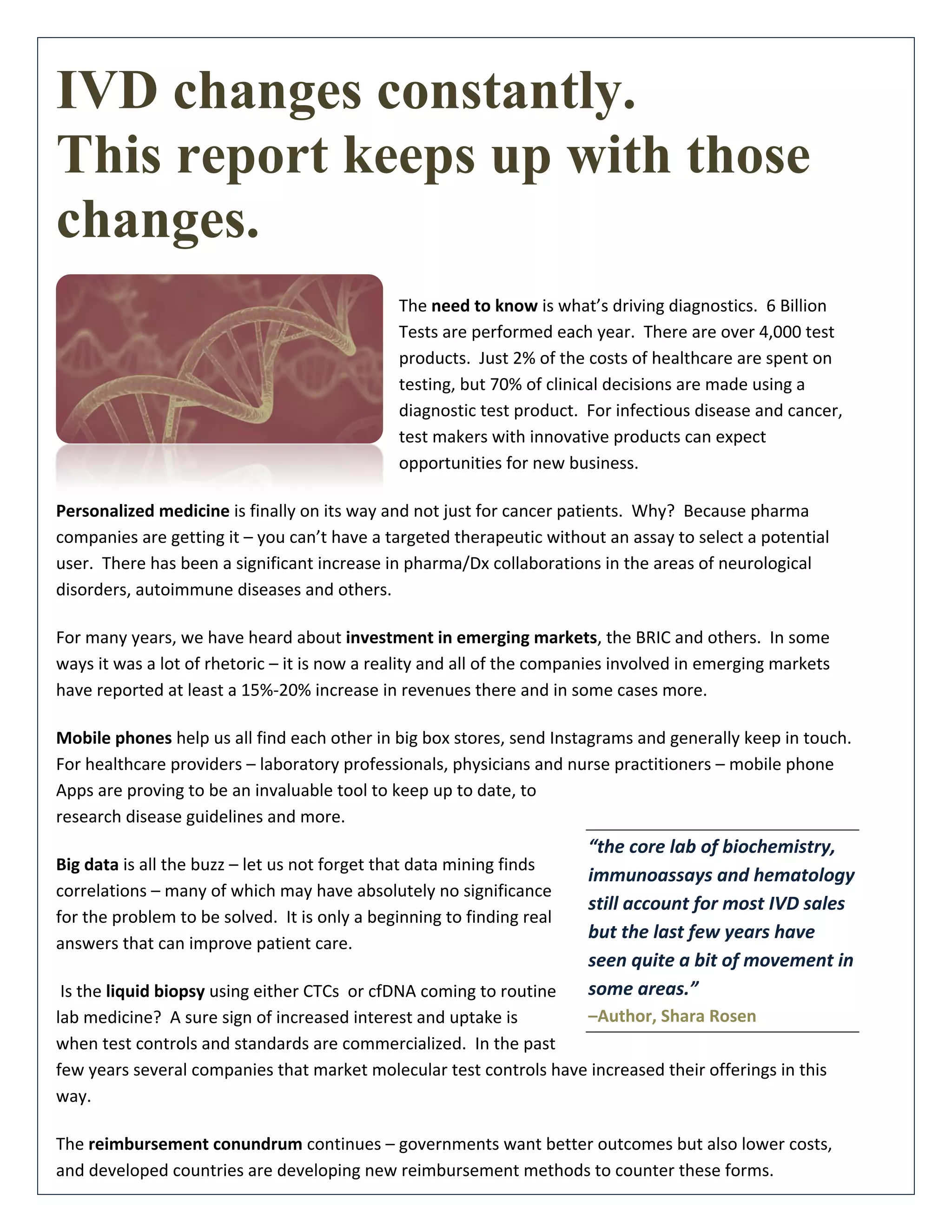 IVD changes constantly.
This report keeps up with those
changes.
The need to know is what’s driving diagnostics. 6 Billion
Tests are performed each year. There are over 4,000 test
products. Just 2% of the costs of healthcare are spent on
testing, but 70% of clinical decisions are made using a
diagnostic test product. For infectious disease and cancer,
test makers with innovative products can expect
opportunities for new business.
Personalized medicine is finally on its way and not just for cancer patients. Why? Because pharma
companies are getting it – you can’t have a targeted therapeutic without an assay to select a potential
user. There has been a significant increase in pharma/Dx collaborations in the areas of neurological
disorders, autoimmune diseases and others.
For many years, we have heard about investment in emerging markets, the BRIC and others. In some
ways it was a lot of rhetoric – it is now a reality and all of the companies involved in emerging markets
have reported at least a 15%-20% increase in revenues there and in some cases more.
Mobile phones help us all find each other in big box stores, send Instagrams and generally keep in touch.
For healthcare providers – laboratory professionals, physicians and nurse practitioners – mobile phone
Apps are proving to be an invaluable tool to keep up to date, to
research disease guidelines and more.
Big data is all the buzz – let us not forget that data mining finds
correlations – many of which may have absolutely no significance
for the problem to be solved. It is only a beginning to finding real
answers that can improve patient care.
Is the liquid biopsy using either CTCs or cfDNA coming to routine
lab medicine? A sure sign of increased interest and uptake is
when test controls and standards are commercialized. In the past
few years several companies that market molecular test controls have increased their offerings in this
way.
The reimbursement conundrum continues – governments want better outcomes but also lower costs,
and developed countries are developing new reimbursement methods to counter these forms.
“the core lab of biochemistry,
immunoassays and hematology
still account for most IVD sales
but the last few years have
seen quite a bit of movement in
some areas.”
–Author, Shara Rosen
 