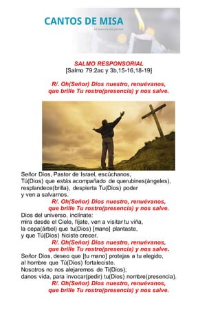 SALMO RESPONSORIAL
[Salmo 79:2ac y 3b,15-16,18-19]
R/. Oh(Señor) Dios nuestro, renuévanos,
que brille Tu rostro(presencia) y nos salve.
Señor Dios, Pastor de Israel, escúchanos,
Tú(Dios) que estás acompañado de querubines(ángeles),
resplandece(brilla), despierta Tu(Dios) poder
y ven a salvarnos.
R/. Oh(Señor) Dios nuestro, renuévanos,
que brille Tu rostro(presencia) y nos salve.
Dios del universo, inclínate:
mira desde el Cielo, fíjate, ven a visitar tu viña,
la cepa(árbol) que tu(Dios) [mano] plantaste,
y que Tú(Dios) hiciste crecer.
R/. Oh(Señor) Dios nuestro, renuévanos,
que brille Tu rostro(presencia) y nos salve.
Señor Dios, deseo que [tu mano] protejas a tu elegido,
al hombre que Tú(Dios) fortaleciste.
Nosotros no nos alejaremos de Ti(Dios);
danos vida, para invocar(pedir) tu(Dios) nombre(presencia).
R/. Oh(Señor) Dios nuestro, renuévanos,
que brille Tu rostro(presencia) y nos salve.
 