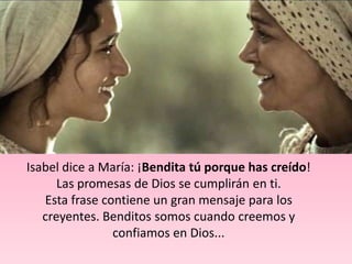 Isabel dice a María: ¡Bendita tú porque has creído!
      Las promesas de Dios se cumplirán en ti.
   Esta frase contiene un gran mensaje para los
   creyentes. Benditos somos cuando creemos y
                confiamos en Dios...
 