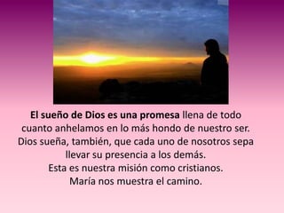 El sueño de Dios es una promesa llena de todo
 cuanto anhelamos en lo más hondo de nuestro ser.
Dios sueña, también, que cada uno de nosotros sepa
            llevar su presencia a los demás.
        Esta es nuestra misión como cristianos.
              María nos muestra el camino.
 