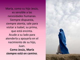 María, como su hijo Jesús,
      es sensible a las
  necesidades humanas.
    Siempre dispuesta,
siempre atenta, sale para
 visitar a Isabel, su prima,
      que está encinta.
   Acude a su lado para
atenderla y apoyarla en el
  nacimiento de su hijo,
             Juan.
    Como Jesús, María
siempre está en camino.
 