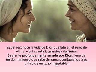 Isabel reconoce la vida de Dios que late en el seno de
       María, y esta canta la grandeza del Señor.
 Se siente profundamente amada por Dios, llena de
un don inmenso que sabe derramar, contagiando a su
            prima de un gozo inagotable.
 