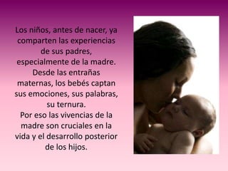 Los niños, antes de nacer, ya
 comparten las experiencias
        de sus padres,
 especialmente de la madre.
     Desde las entrañas
 maternas, los bebés captan
sus emociones, sus palabras,
          su ternura.
  Por eso las vivencias de la
  madre son cruciales en la
vida y el desarrollo posterior
         de los hijos.
 