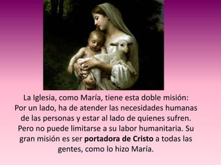 La Iglesia, como María, tiene esta doble misión:
Por un lado, ha de atender las necesidades humanas
  de las personas y estar al lado de quienes sufren.
 Pero no puede limitarse a su labor humanitaria. Su
 gran misión es ser portadora de Cristo a todas las
              gentes, como lo hizo María.
 