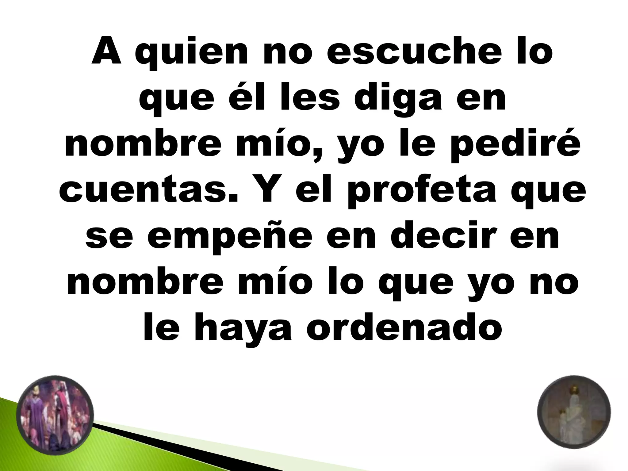 A quien no escuche lo
que él les diga en
nombre mío, yo le pediré
cuentas. Y el profeta que
se empeñe en decir en
nombre mío lo que yo no
le haya ordenado
 