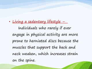 • Living a sedentary lifestyle –
Individuals who rarely if ever
engage in physical activity are more
prone to herniated discs because the
muscles that support the back and
neck weaken, which increases strain
on the spine.
 