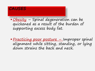  Obesity – Spinal degeneration can be
quickened as a result of the burden of
supporting excess body fat.
 Practicing poor posture – Improper spinal
alignment while sitting, standing, or lying
down strains the back and neck.
CAUSES
 