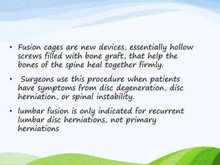 • Fusion cages are new devices, essentially hollow
screws filled with bone graft, that help the
bones of the spine heal together firmly.
• Surgeons use this procedure when patients
have symptoms from disc degeneration, disc
herniation, or spinal instability.
• lumbar fusion is only indicated for recurrent
lumbar disc herniations, not primary
herniations
 