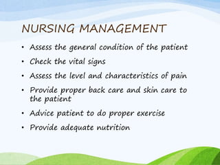 NURSING MANAGEMENT
• Assess the general condition of the patient
• Check the vital signs
• Assess the level and characteristics of pain
• Provide proper back care and skin care to
the patient
• Advice patient to do proper exercise
• Provide adequate nutrition
 