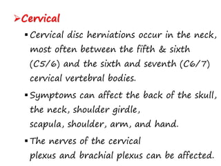 Cervical
 Cervical disc herniations occur in the neck,
most often between the fifth & sixth
(C5/6) and the sixth and seventh (C6/7)
cervical vertebral bodies.
 Symptoms can affect the back of the skull,
the neck, shoulder girdle,
scapula, shoulder, arm, and hand.
 The nerves of the cervical
plexus and brachial plexus can be affected.
 