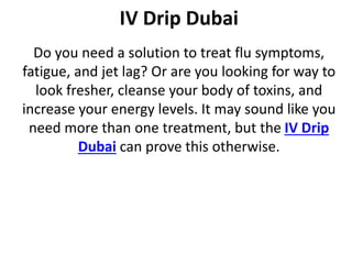 IV Drip Dubai
Do you need a solution to treat flu symptoms,
fatigue, and jet lag? Or are you looking for way to
look fresher, cleanse your body of toxins, and
increase your energy levels. It may sound like you
need more than one treatment, but the IV Drip
Dubai can prove this otherwise.
 