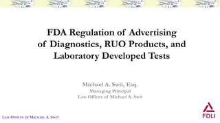 FDA Regulation of Advertising
of Diagnostics, RUO Products, and
Laboratory Developed Tests
Michael A. Swit, Esq.
Managing Principal
Law Offices of Michael A. Swit
LAW OFFICES OF MICHAEL A. SWIT
 