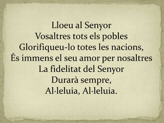 Lloeu al Senyor
Vosaltres tots els pobles
Glorifiqueu-lo totes les nacions,
És immens el seu amor per nosaltres
La fidelitat del Senyor
Durarà sempre,
Al·leluia, Al·leluia.
 