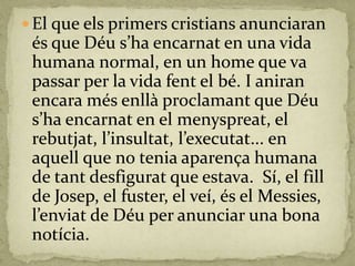  El que els primers cristians anunciaran
és que Déu s’ha encarnat en una vida
humana normal, en un home que va
passar per la vida fent el bé. I aniran
encara més enllà proclamant que Déu
s’ha encarnat en el menyspreat, el
rebutjat, l’insultat, l’executat... en
aquell que no tenia aparença humana
de tant desfigurat que estava. Sí, el fill
de Josep, el fuster, el veí, és el Messies,
l’enviat de Déu per anunciar una bona
notícia.
 