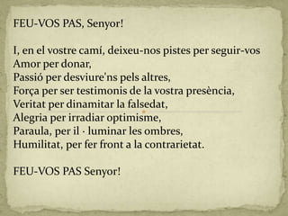 FEU-VOS PAS, Senyor!
I, en el vostre camí, deixeu-nos pistes per seguir-vos
Amor per donar,
Passió per desviure'ns pels altres,
Força per ser testimonis de la vostra presència,
Veritat per dinamitar la falsedat,
Alegria per irradiar optimisme,
Paraula, per il · luminar les ombres,
Humilitat, per fer front a la contrarietat.
FEU-VOS PAS Senyor!
 