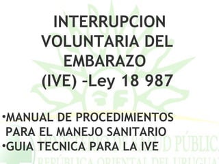 INTERRUPCION
     VOLUNTARIA DEL
        EMBARAZO
     (IVE) –Ley 18 987

•MANUAL DE PROCEDIMIENTOS
 PARA EL MANEJO SANITARIO
•GUIA TECNICA PARA LA IVE
 