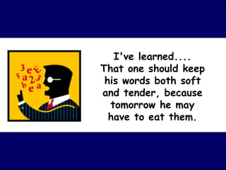 I've learned.... That one should keep his words both soft and tender, because tomorrow he may have to eat them. 