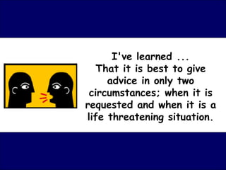 I've learned ... That it is best to give advice in only two circumstances; when it is requested and when it is a life threatening situation. 