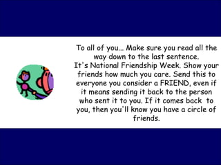 To all of you... Make sure you read all the way down to the last sentence. It's National Friendship Week. Show your friends how much you care. Send this to everyone you consider a FRIEND, even if it means sending it back to the person who sent it to you. If it comes back  to you, then you'll know you have a circle of friends. 