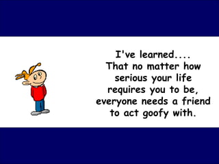 I've learned.... That no matter how serious your life requires you to be, everyone needs a friend to act goofy with. 