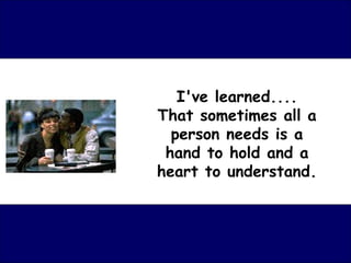 I've learned.... That sometimes all a person needs is a hand to hold and a heart to understand. 