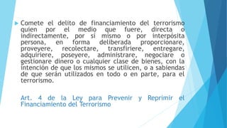  Comete el delito de financiamiento del terrorismo
quien por el medio que fuere, directa o
indirectamente, por sí mismo o por interpósita
persona, en forma deliberada proporcionare,
proveyere, recolectare, transfiriere, entregare,
adquiriere, poseyere, administrare, negociare o
gestionare dinero o cualquier clase de bienes, con la
intención de que los mismos se utilicen, o a sabiendas
de que serán utilizados en todo o en parte, para el
terrorismo.
Art. 4 de la Ley para Prevenir y Reprimir el
Financiamiento del Terrorismo
 
