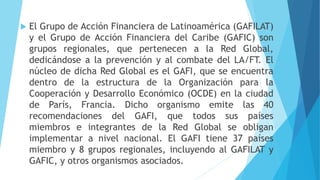  El Grupo de Acción Financiera de Latinoamérica (GAFILAT)
y el Grupo de Acción Financiera del Caribe (GAFIC) son
grupos regionales, que pertenecen a la Red Global,
dedicándose a la prevención y al combate del LA/FT. El
núcleo de dicha Red Global es el GAFI, que se encuentra
dentro de la estructura de la Organización para la
Cooperación y Desarrollo Económico (OCDE) en la ciudad
de París, Francia. Dicho organismo emite las 40
recomendaciones del GAFI, que todos sus países
miembros e integrantes de la Red Global se obligan
implementar a nivel nacional. El GAFI tiene 37 países
miembro y 8 grupos regionales, incluyendo al GAFILAT y
GAFIC, y otros organismos asociados.
 