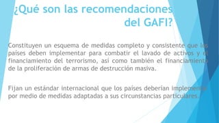 ¿Qué son las recomendaciones
del GAFI?
Constituyen un esquema de medidas completo y consistente que los
países deben implementar para combatir el lavado de activos y el
financiamiento del terrorismo, así como también el financiamiento
de la proliferación de armas de destrucción masiva.
Fijan un estándar internacional que los países deberían implementar
por medio de medidas adaptadas a sus circunstancias particulares.
 