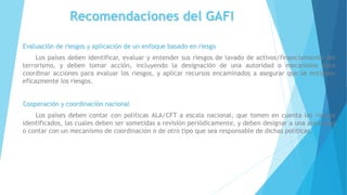 Recomendaciones del GAFI
Evaluación de riesgos y aplicación de un enfoque basado en riesgo
Los países deben identificar, evaluar y entender sus riesgos de lavado de activos/financiamiento del
terrorismo, y deben tomar acción, incluyendo la designación de una autoridad o mecanismo para
coordinar acciones para evaluar los riesgos, y aplicar recursos encaminados a asegurar que se mitiguen
eficazmente los riesgos.
Cooperación y coordinación nacional
Los países deben contar con políticas ALA/CFT a escala nacional, que tomen en cuenta los riesgos
identificados, las cuales deben ser sometidas a revisión periódicamente, y deben designar a una autoridad
o contar con un mecanismo de coordinación o de otro tipo que sea responsable de dichas políticas.
 
