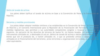 Delito de lavado de activos
Los países deben tipificar el lavado de activos en base a la Convención de Viena y la Convención de
Palermo.
Decomiso y medidas provisionales
Los países deben adoptar medidas similares a las establecidas en la Convención de Viena, la Convención
de Palermo y el Convenio Internacional para la Represión de la Financiación del Terrorismo, incluyendo
medidas legislativas, que permitan a sus autoridades competentes congelar o incautar y decomisar lo
siguiente, sin perjuicio de los derechos de terceros de buena fe: (a) bienes lavados, (b) producto de, o
instrumentos utilizados en, o destinados al uso en, delitos de lavado de activos o delitos determinantes , (c)
bienes que son el producto de, o fueron utilizados en, o que se pretendía utilizar o asignar para ser
utilizados en el financiamiento del terrorismo, actos terroristas u organizaciones terroristas, o (d) bienes de
valor equivalente.
 