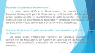 Delito de financiamiento del terrorismo
Los países deben tipificar el financiamiento del terrorismo en base al
Convenio Internacional para la Represión de la Financiación del Terrorismo, y
deben tipificar no sólo el financiamiento de actos terroristas, sino también el
financiamiento de organizaciones terroristas y terroristas individuales, aún en
ausencia de un vínculo con un acto o actos terroristas específicos.
Sanciones financieras dirigidas relacionadas con el terrorismo y el financiamiento
del terrorismo
Los países deben implementar regímenes de sanciones financieras para
cumplir con las Resoluciones del Consejo de Seguridad de las Naciones Unidas
relativas a la prevención y represión del terrorismo y el financiamiento del
terrorismo.
 