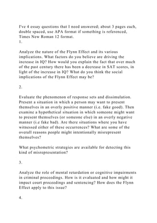 I've 4 essay questions that I need answered; about 3 pages each,
double spaced, use APA format if something is referenced,
Times New Roman 12 format.
1.
Analyze the nature of the Flynn Effect and its various
implications. What factors do you believe are driving the
increase in IQ? How would you explain the fact that over much
of the past century there has been a decrease in SAT scores, in
light of the increase in IQ? What do you think the social
implications of the Flynn Effect may be?
2.
Evaluate the phenomenon of response sets and dissimulation.
Present a situation in which a person may want to present
themselves in an overly positive manner (i.e. fake good). Then
examine a hypothetical situation in which someone might want
to present themselves (or someone else) in an overly negative
manner (i.e fake bad). Are there situations where you have
witnessed either of these occurrences? What are some of the
overall reasons people might intentionally misrepresent
themselves?
What psychometric strategies are available for detecting this
kind of misrepresentation?
3.
Analyze the role of mental retardation or cognitive impairments
in criminal proceedings. How is it evaluated and how might it
impact court proceedings and sentencing? How does the Flynn
Effect apply to this issue?
4.
 