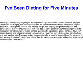 I've Been Dieting for Five Minutes
Before you undergo any surgery you are required to sign an informed consent form that says you
understand the surgery, the consequences and the possible side effects and risks of the surgical
procedure. Although the success rate for most weight loss surgery is high there are risks and
complications that you should discuss with your doctor.Some possible weight loss surgery include
liposuction, bariatric surgery, vertical banded gastroplasty, laproscopic gastric banding, Roux-en Y
gastric bypass, and biliopancreatic diversion which all have their own list of possible complications
and post surgical care.There are certain considerations for a client to be considered for any weight
loss surgery. If you don't meet these criteria then it may increase your risks and problems compared
to the possible improvements.
 