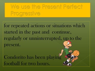 for repeated actions or situations which
started in the past and continue,
regularly or unninterrupted, up to the
present.

Condorito has been playing
football for two hours.
 