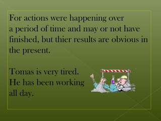For actions were happening over
a period of time and may or not have
finished, but thier results are obvious in
the present.

Tomas is very tired.
He has been working
all day.
 