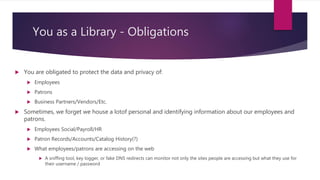 You as a Library - Obligations
 You are obligated to protect the data and privacy of:
 Employees
 Patrons
 Business Partners/Vendors/Etc.
 Sometimes, we forget we house a lotof personal and identifying information about our employees and
patrons.
 Employees Social/Payroll/HR
 Patron Records/Accounts/Catalog History(?)
 What employees/patrons are accessing on the web
 A sniffing tool, key logger, or fake DNS redirects can monitor not only the sites people are accessing but what they use for
their username / password
 