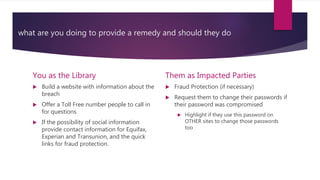 what are you doing to provide a remedy and should they do
You as the Library
 Build a website with information about the
breach
 Offer a Toll Free number people to call in
for questions
 If the possibility of social information
provide contact information for Equifax,
Experian and Transunion, and the quick
links for fraud protection.
Them as Impacted Parties
 Fraud Protection (if necessary)
 Request them to change their passwords if
their password was compromised
 Highlight if they use this password on
OTHER sites to change those passwords
too
 
