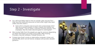 Step 2 - Investigate
 You will most likely need to hire an outside cyber security firm –
they have the tools and resources to track what might have been
stolen and who stole it.
 Solve which computers and accounts were compromised, which
data was accessed (viewed) or stolen (copied) and whether any
other parties – such as clients, customers, business partners, users,
employees. Was the stolen data encrypted or unencrypted?
 Also involve folks from the people you pay for services (depending
on where the breach occurred) such as ISPs, Web Hosting
Providers, Security Software, Firewall Vendors, etc.
 Contact your local, county or state police computer crimes unit
and the FBI, which can do forensic analyses and provide valuable
guidance
 