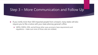 Step 3 – More Communication and Follow Up
 If you notify more than 500 impacted people from a breach, many states will also
require you to file a notice with your state attorney general’s office.
 HIPPA, FERPA, CIPA, and all those other scary acronyms have requirements and
regulations – make sure none of those rules are violated.
 
