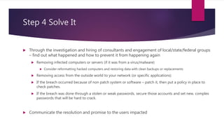 Step 4 Solve It
 Through the investigation and hiring of consultants and engagement of local/state/federal groups
– find out what happened and how to prevent it from happening again
 Removing infected computers or servers (if it was from a virus/malware)
 Consider reformatting hacked computers and restoring data with clean backups or replacements
 Removing access from the outside world to your network (or specific applications)
 If the breach occurred because of non patch system or software – patch it, then put a policy in place to
check patches.
 If the breach was done through a stolen or weak passwords, secure those accounts and set new, complex
passwords that will be hard to crack.
 Communicate the resolution and promise to the users impacted
 