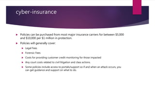 cyber-insurance
 Policies can be purchased from most major insurance carriers for between $5,000
and $10,000 per $1 million in protection.
 Policies will generally cover:
 Legal Fees
 Forensic Fees
 Costs for providing customer credit monitoring for those impacted
 Any court costs related to civil litigation and class actions.
 Some policies include access to portals/support so if and when an attack occurs, you
can get guidance and support on what to do.
 