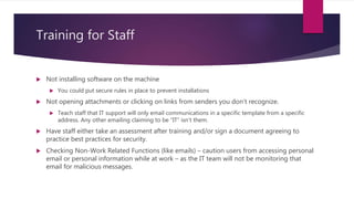 Training for Staff
 Not installing software on the machine
 You could put secure rules in place to prevent installations
 Not opening attachments or clicking on links from senders you don’t recognize.
 Teach staff that IT support will only email communications in a specific template from a specific
address. Any other emailing claiming to be “IT” isn’t them.
 Have staff either take an assessment after training and/or sign a document agreeing to
practice best practices for security.
 Checking Non-Work Related Functions (like emails) – caution users from accessing personal
email or personal information while at work – as the IT team will not be monitoring that
email for malicious messages.
 