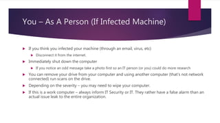 You – As A Person (If Infected Machine)
 If you think you infected your machine (through an email, virus, etc)
 Disconnect it from the internet.
 Immediately shut down the computer
 If you notice an odd message take a photo first so an IT person (or you) could do more research
 You can remove your drive from your computer and using another computer (that’s not network
connected) run scans on the drive.
 Depending on the severity – you may need to wipe your computer.
 If this is a work computer – always inform IT Security or IT. They rather have a false alarm than an
actual issue leak to the entire organization.
 