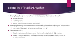 Examples of Hacks/Breaches
 An employee/family member allows a hacker to access their machine through:
 Email Attachments
 Social Engineering
 Walking away from their computer unattended
 An employee/family member sends information to someone thinking they are someone else
 “Hi, I’m the CFO assistant, he needs me to collect all the W2s”
 Or more intrusive –
 There is an attack on a database or server that then allowed a hacker in (SQL Injection)
 There is a brute force attack or someone guessed the password on a key admin account, on
servers/networks, etc.
 