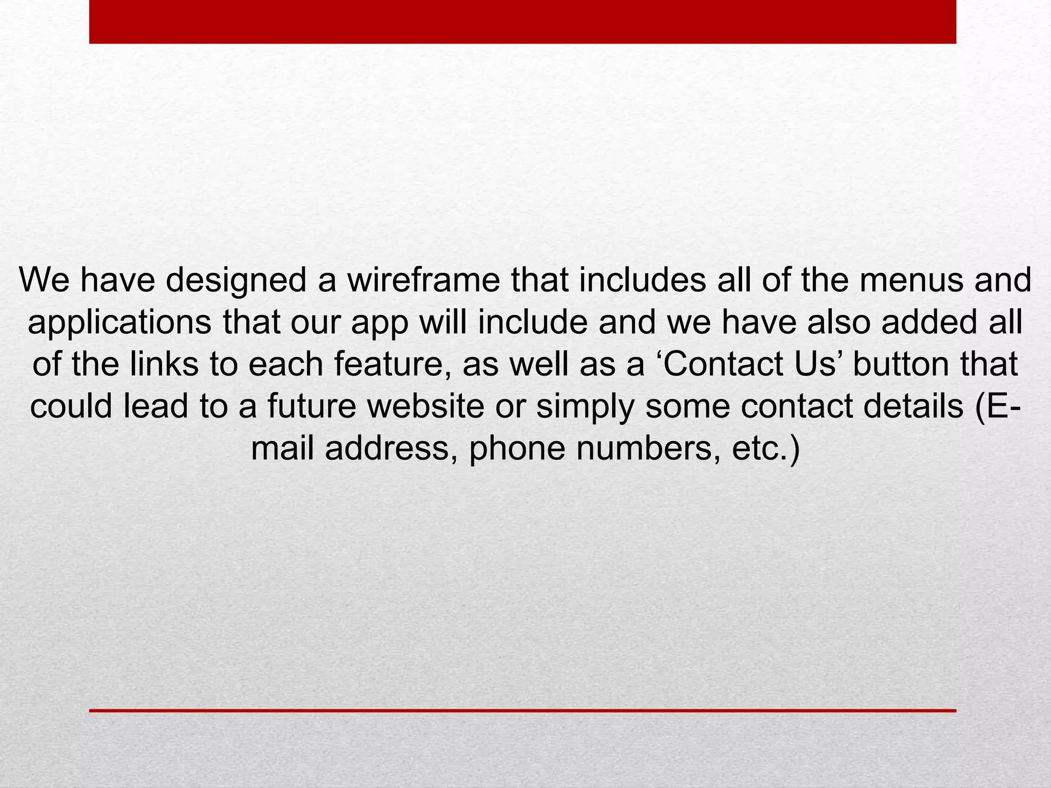 We have designed a wireframe that includes all of the menus and
applications that our app will include and we have also added all
of the links to each feature, as well as a ‘Contact Us’ button that
could lead to a future website or simply some contact details (E-
mail address, phone numbers, etc.)
 