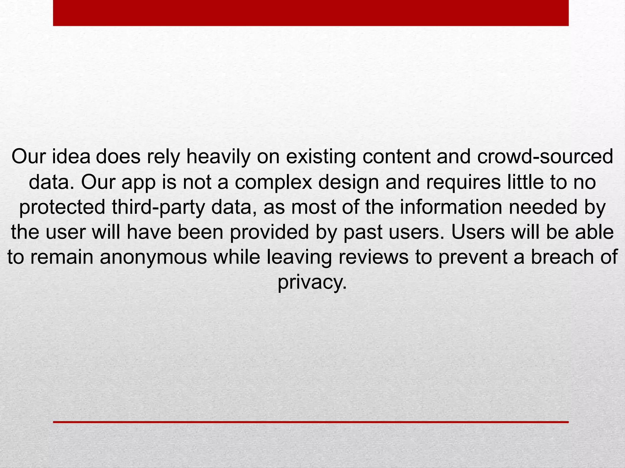 Our idea does rely heavily on existing content and crowd-sourced
data. Our app is not a complex design and requires little to no
protected third-party data, as most of the information needed by
the user will have been provided by past users. Users will be able
to remain anonymous while leaving reviews to prevent a breach of
privacy.
 