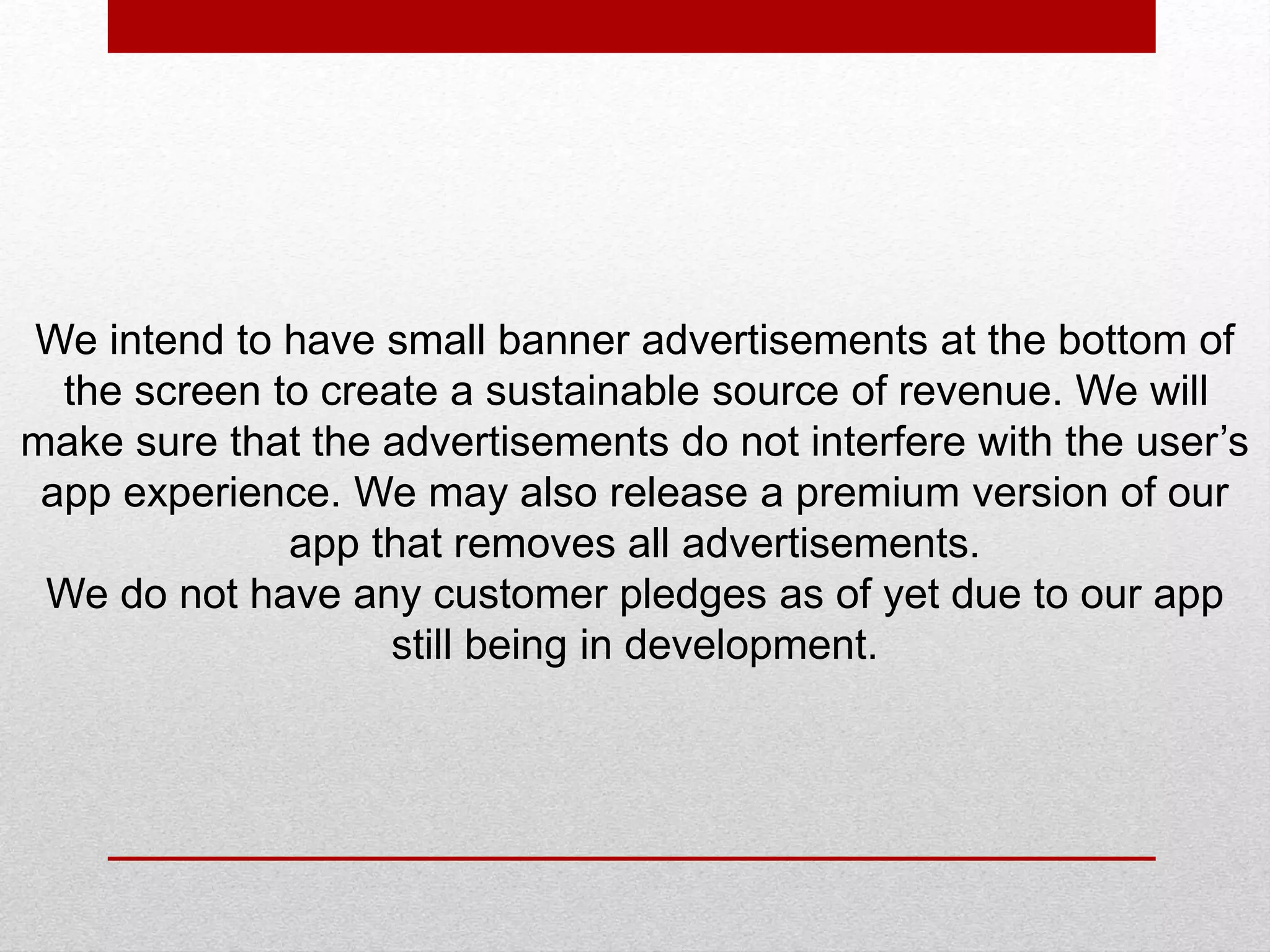 We intend to have small banner advertisements at the bottom of
the screen to create a sustainable source of revenue. We will
make sure that the advertisements do not interfere with the user’s
app experience. We may also release a premium version of our
app that removes all advertisements.
We do not have any customer pledges as of yet due to our app
still being in development.
 