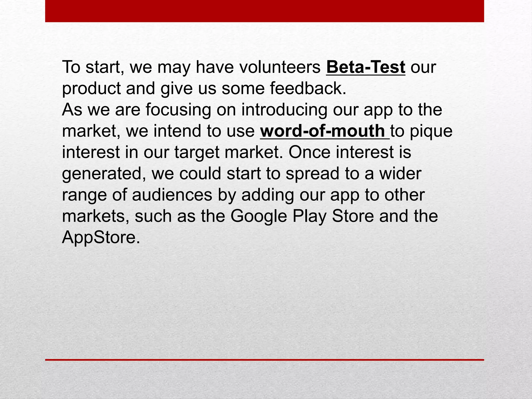 To start, we may have volunteers Beta-Test our
product and give us some feedback.
As we are focusing on introducing our app to the
market, we intend to use word-of-mouth to pique
interest in our target market. Once interest is
generated, we could start to spread to a wider
range of audiences by adding our app to other
markets, such as the Google Play Store and the
AppStore.
 